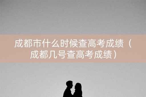 成都市什么时候查高考成绩（成都几号查高考成绩）