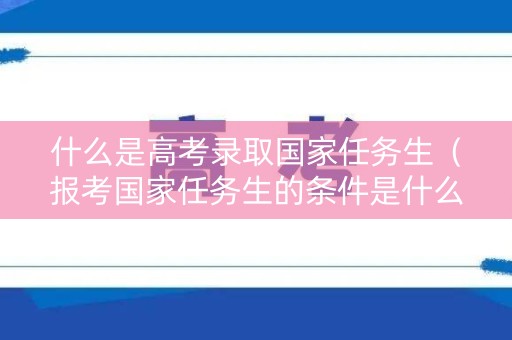 什么是高考录取国家任务生（报考国家任务生的条件是什么）