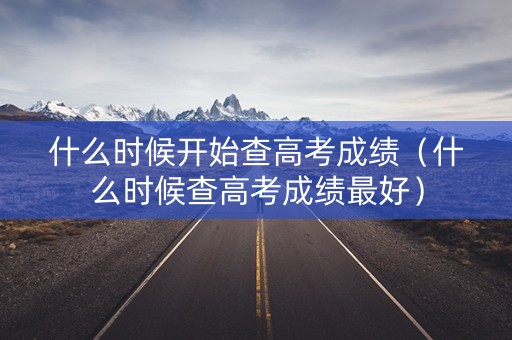什么时候开始查高考成绩（什么时候查高考成绩最好）