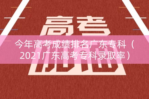 今年高考成绩排名广东专科（2021广东高考专科录取率）