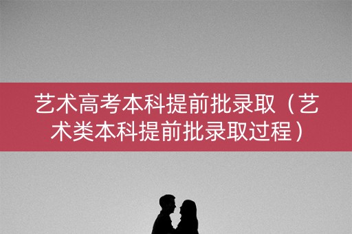 艺术高考本科提前批录取（艺术类本科提前批录取过程）