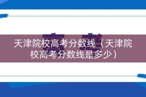 天津院校高考分数线（天津院校高考分数线是多少）