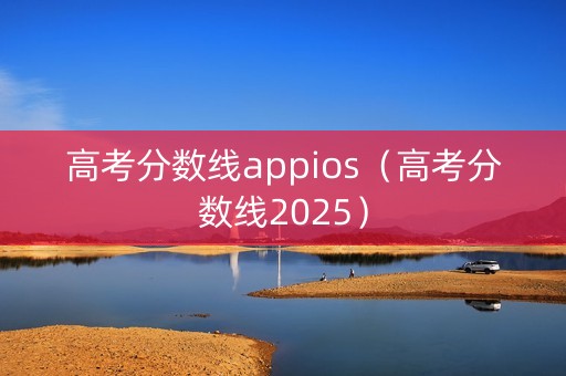 高考分数线appios（高考分数线2025）