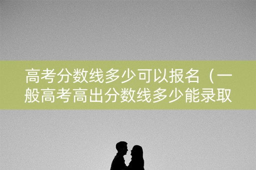 高考分数线多少可以报名（一般高考高出分数线多少能录取）