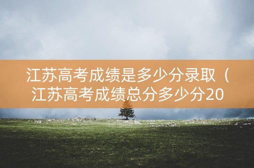 江苏高考成绩是多少分录取（江苏高考成绩总分多少分2021）