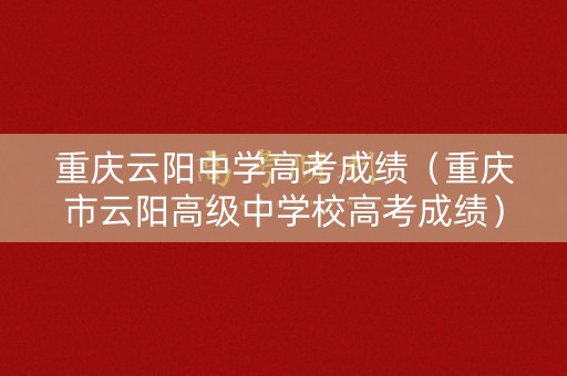 重庆云阳中学高考成绩（重庆市云阳高级中学校高考成绩）