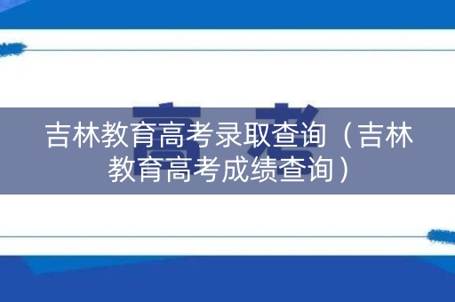 吉林教育高考录取查询（吉林教育高考成绩查询）