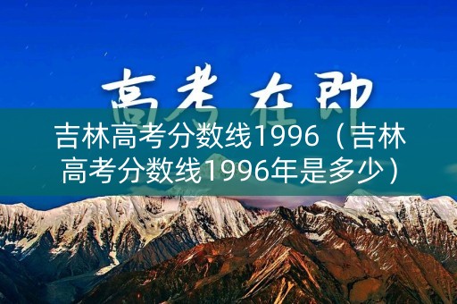 吉林高考分数线1996（吉林高考分数线1996年是多少）