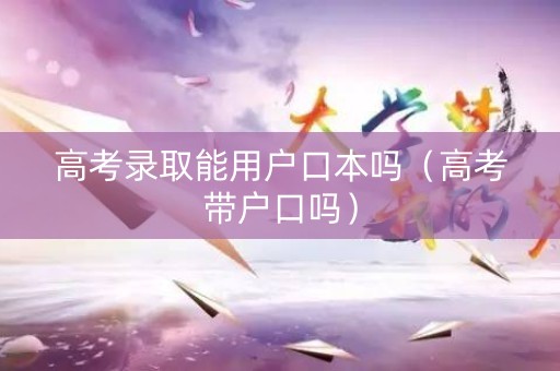 高考录取能用户口本吗（高考带户口吗）