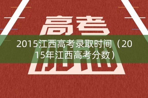 2015江西高考录取时间（2015年江西高考分数）