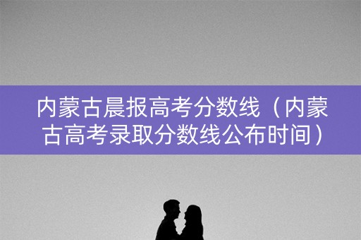 内蒙古晨报高考分数线（内蒙古高考录取分数线公布时间）