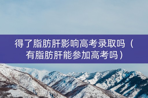 得了脂肪肝影响高考录取吗（有脂肪肝能参加高考吗）