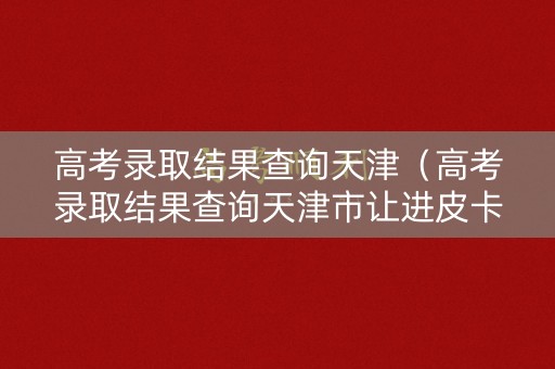 高考录取结果查询天津（高考录取结果查询天津市让进皮卡吗）