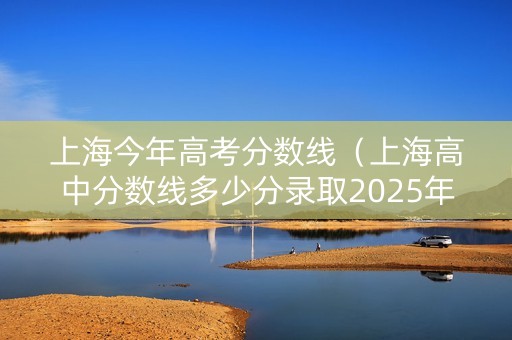 上海今年高考分数线（上海高中分数线多少分录取2025年）