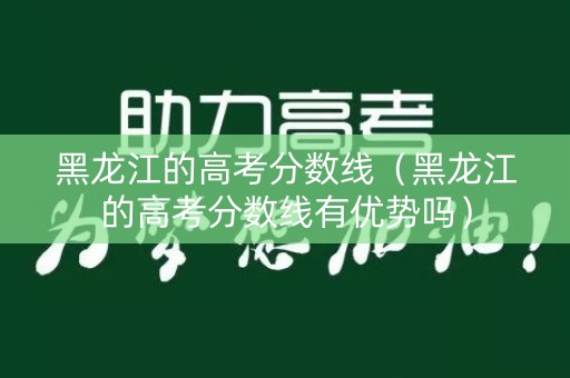 黑龙江的高考分数线（黑龙江的高考分数线有优势吗）