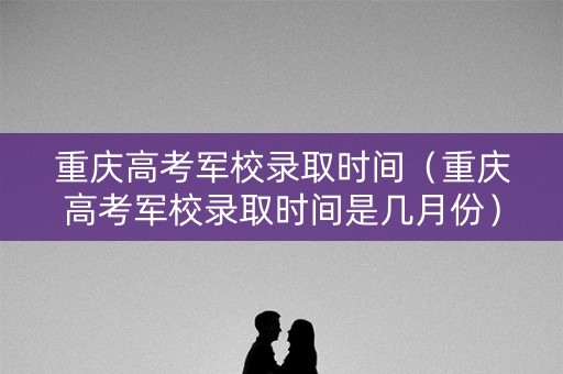 重庆高考军校录取时间（重庆高考军校录取时间是几月份）