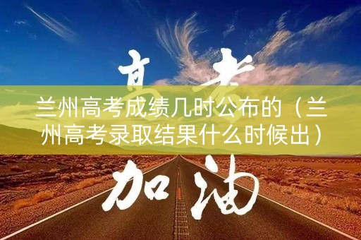 兰州高考成绩几时公布的（兰州高考录取结果什么时候出）