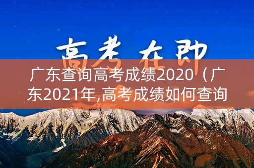 广东查询高考成绩2020（广东2021年,高考成绩如何查询）