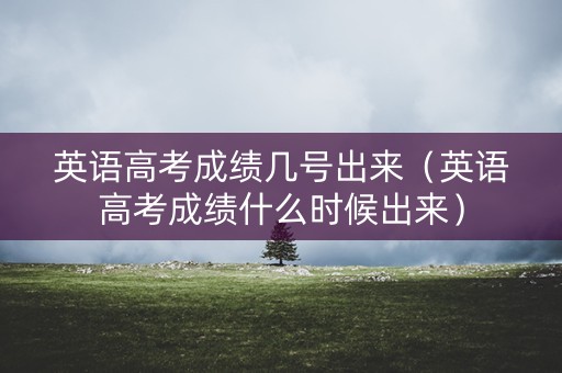 英语高考成绩几号出来（英语高考成绩什么时候出来）