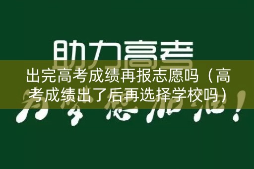 出完高考成绩再报志愿吗（高考成绩出了后再选择学校吗）