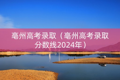 亳州高考录取（亳州高考录取分数线2024年）