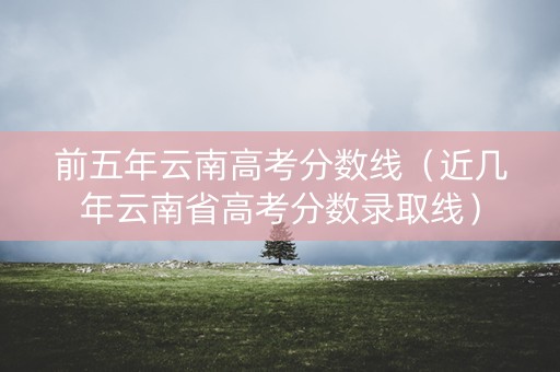 前五年云南高考分数线（近几年云南省高考分数录取线）