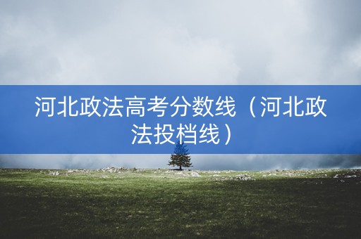 河北政法高考分数线（河北政法投档线）