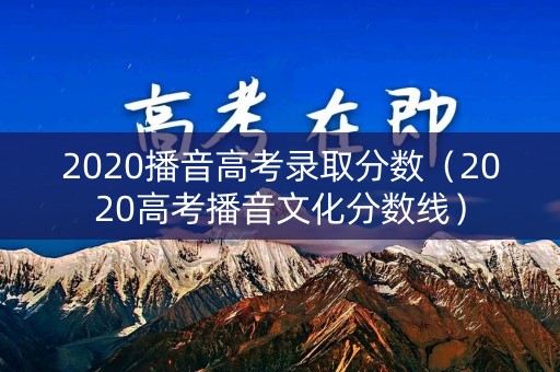 2020播音高考录取分数（2020高考播音文化分数线）
