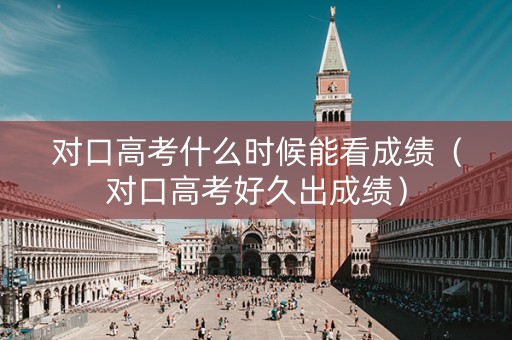 对口高考什么时候能看成绩（对口高考好久出成绩）