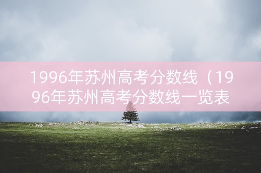 1996年苏州高考分数线（1996年苏州高考分数线一览表）