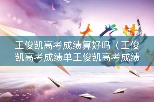 王俊凯高考成绩算好吗（王俊凯高考成绩单王俊凯高考成绩各科成绩）