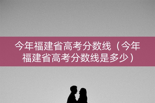 今年福建省高考分数线（今年福建省高考分数线是多少）