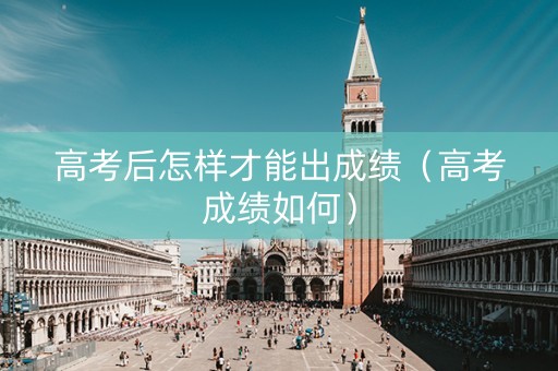 高考后怎样才能出成绩（高考成绩如何）