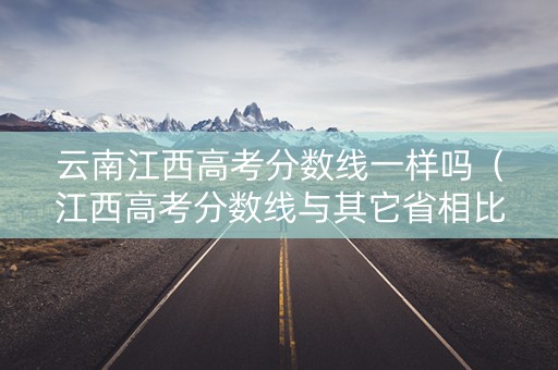 云南江西高考分数线一样吗（江西高考分数线与其它省相比）
