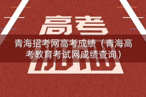 青海招考网高考成绩（青海高考教育考试网成绩查询）