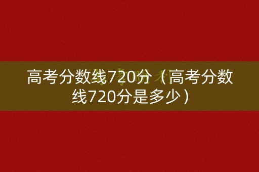 高考分数线720分（高考分数线720分是多少）