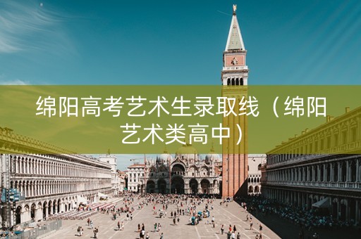 绵阳高考艺术生录取线（绵阳艺术类高中）
