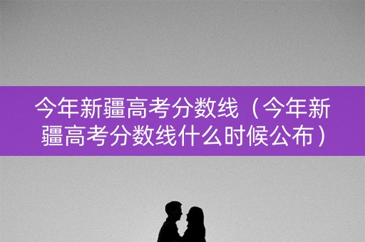今年新疆高考分数线（今年新疆高考分数线什么时候公布）