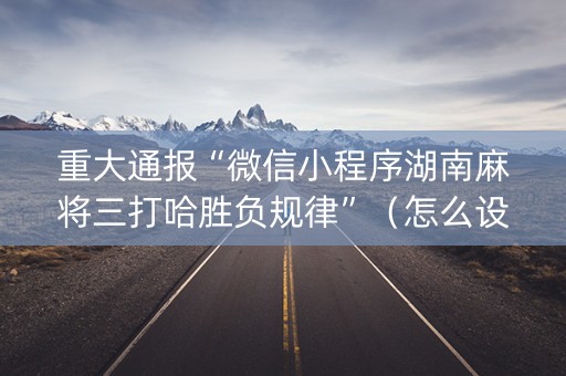 重大通报“微信小程序湖南麻将三打哈胜负规律”（怎么设置能有好牌)