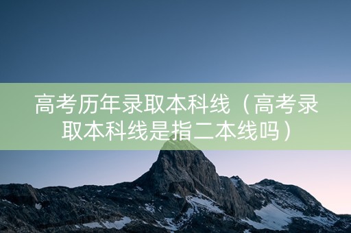 高考历年录取本科线（高考录取本科线是指二本线吗）