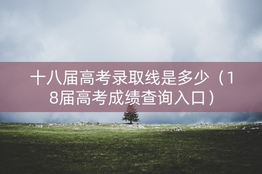 十八届高考录取线是多少（18届高考成绩查询入口）