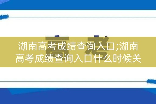 湖南高考成绩查询入口;湖南高考成绩查询入口什么时候关闭
