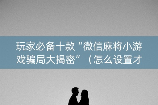 玩家必备十款“微信麻将小游戏骗局大揭密”（怎么设置才能赢)
