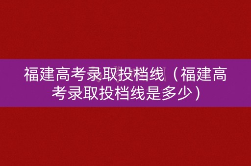 福建高考录取投档线（福建高考录取投档线是多少）