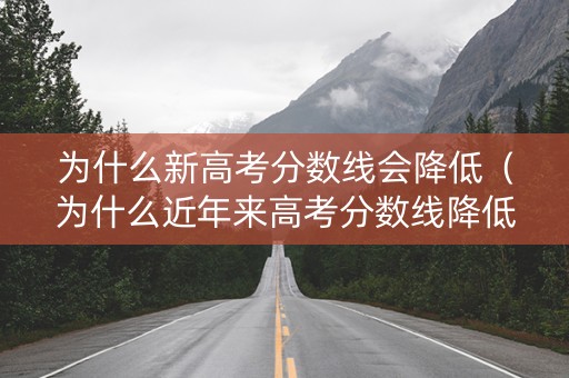 为什么新高考分数线会降低（为什么近年来高考分数线降低）