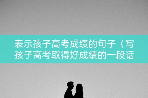 表示孩子高考成绩的句子（写孩子高考取得好成绩的一段话）