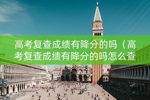 高考复查成绩有降分的吗（高考复查成绩有降分的吗怎么查）