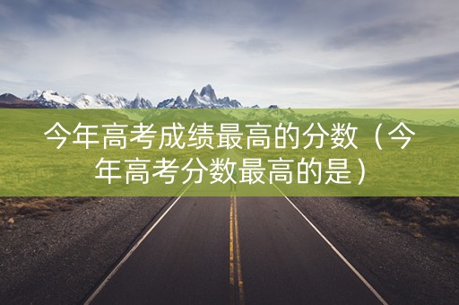 今年高考成绩最高的分数（今年高考分数最高的是）
