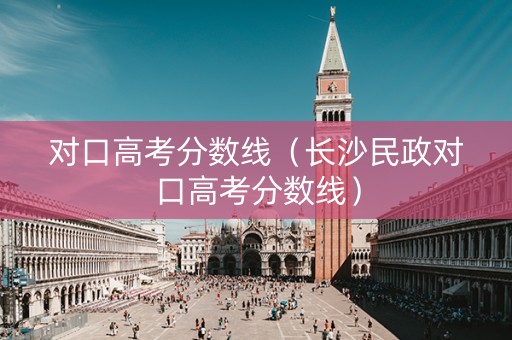 对口高考分数线（长沙民政对口高考分数线）