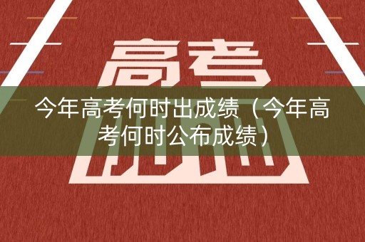 今年高考何时出成绩（今年高考何时公布成绩）